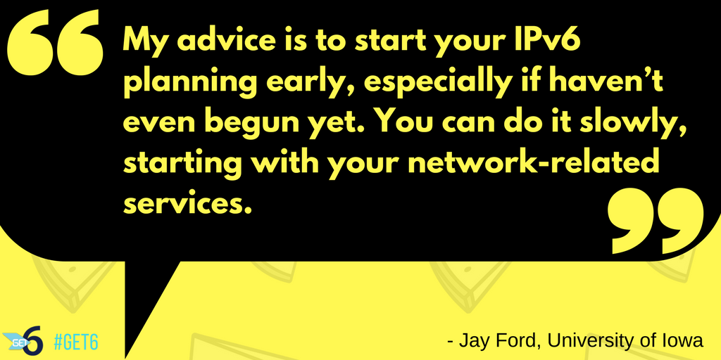“My advice is to start your IPv6 planning early, especially if haven’t even begun yet. You can do it slowly, starting with your network-related services.