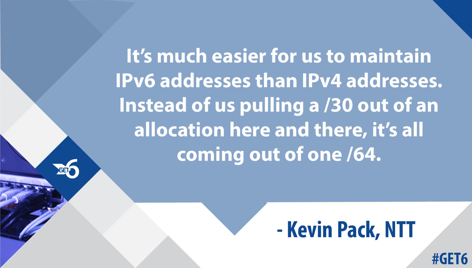 “It’s much easier for us to maintain IPv6 addresses than IPv4 addresses. Instead of us pulling a /30 out of an allocation here and there, it’s all coming out of one /64.