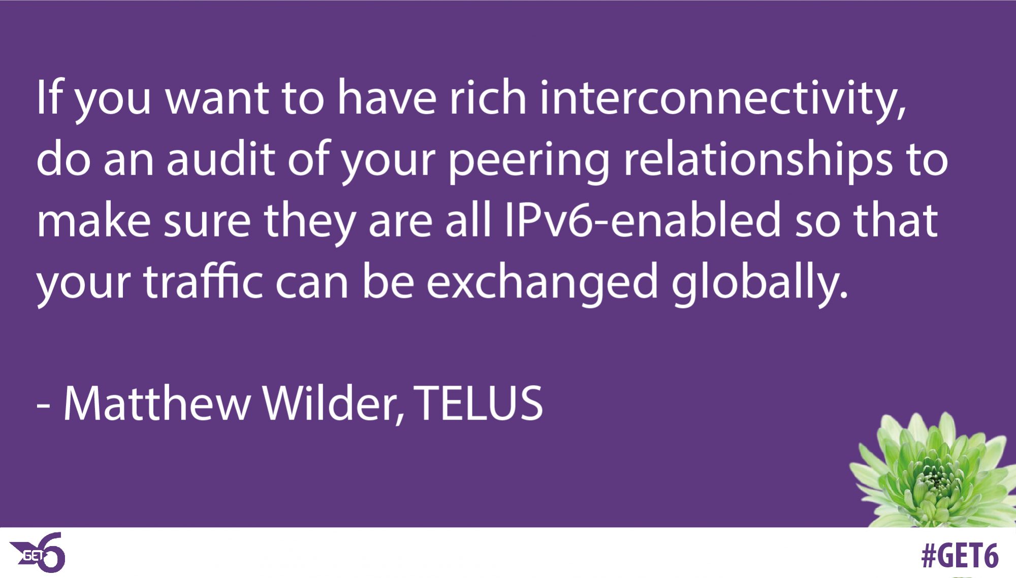 ” If you want to have rich interconnectivity, do an audit of your peering relationships to make sure they are all IPv6-enabled so that your traffic can be exchanged globally.
