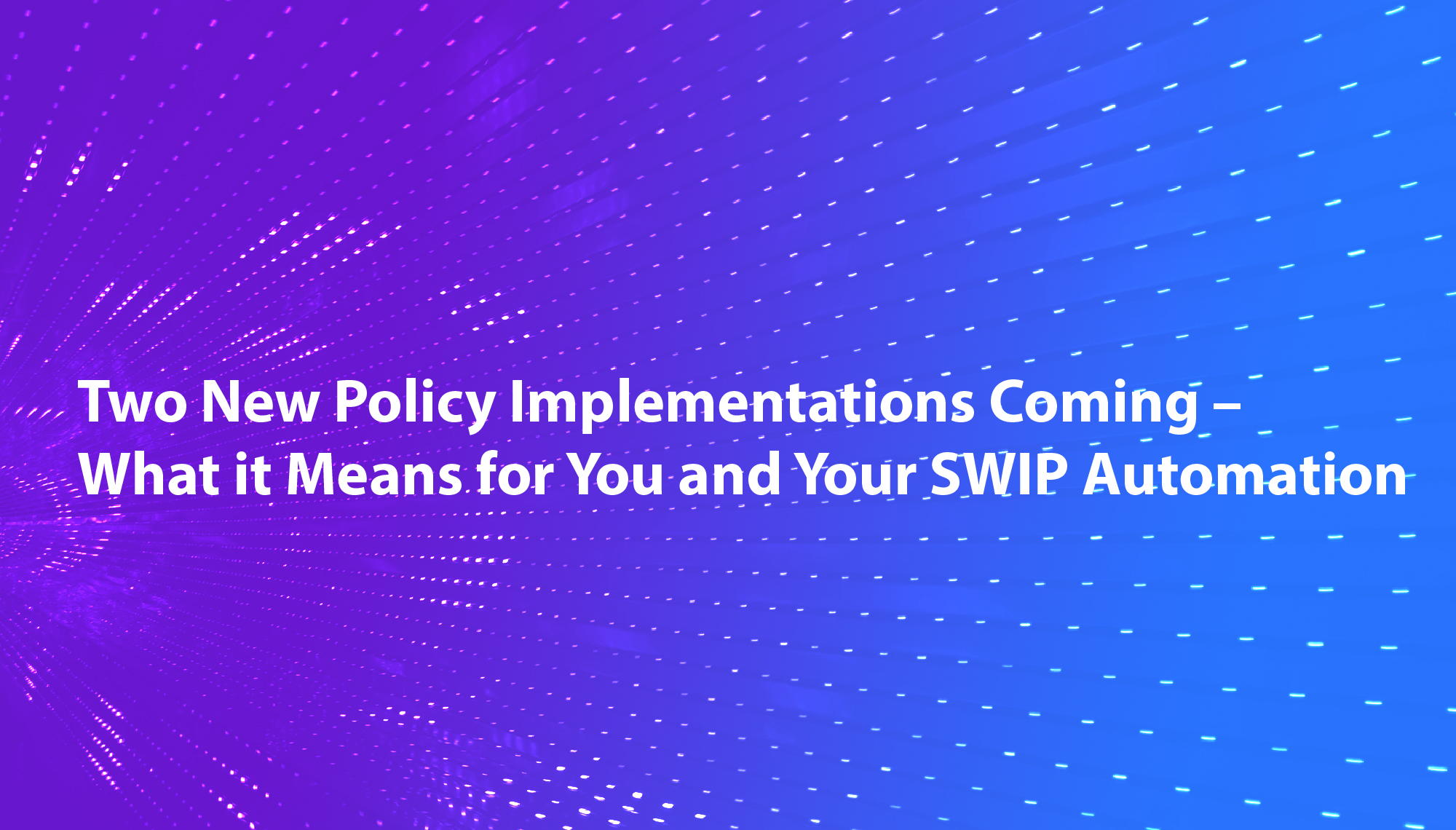 Two New Policy Implementations Coming – What it Means for You and Your SWIP Automation