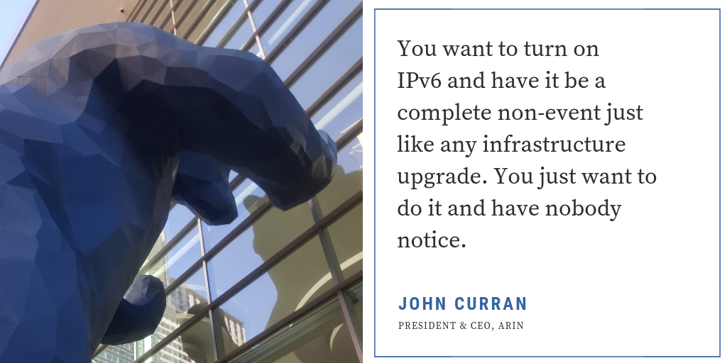 “You want to turn on IPv6 and have it be a complete non-event just like any infrastructure upgrade. You just want to do it and have nobody notice.”